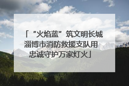 “火焰蓝”筑文明长城 淄博市消防救援支队用忠诚守护万家灯火