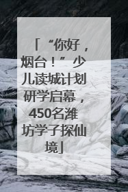 “你好，烟台！”少儿读城计划研学启幕，450名潍坊学子探仙境