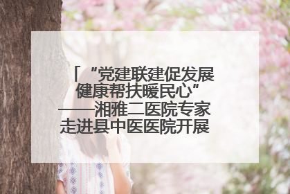“党建联建促发展 健康帮扶暖民心”——湘雅二医院专家走进县中医医院开展健康帮扶活动