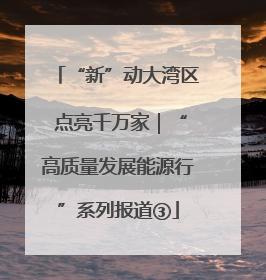 “新”动大湾区 点亮千万家｜“高质量发展能源行”系列报道③