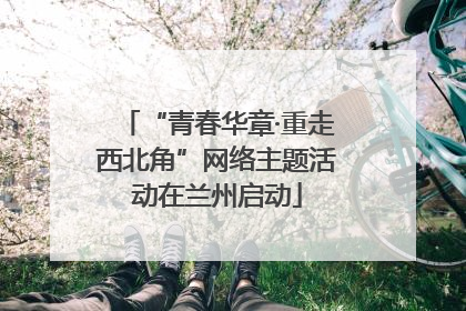 “青春华章·重走西北角”网络主题活动在兰州启动