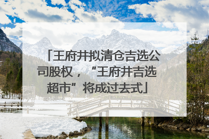 王府井拟清仓吉选公司股权，“王府井吉选超市”将成过去式
