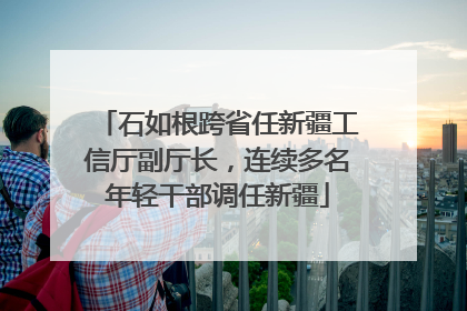 石如根跨省任新疆工信厅副厅长，连续多名年轻干部调任新疆