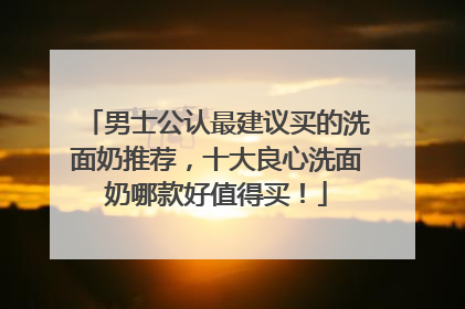 男士公认最建议买的洗面奶推荐，十大良心洗面奶哪款好值得买！