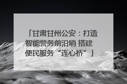 甘肃甘州公安：打造智能警务前沿哨 搭建便民服务“连心桥”