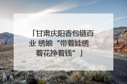 甘肃庆阳香包链百业 绣娘“带着娃绣着花挣着钱”