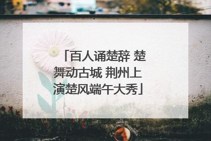 百人诵楚辞 楚舞动古城 荆州上演楚风端午大秀