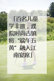 百名儿童学非遗，濮院时尚古镇将“端午五黄”融入江南宴席