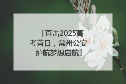 直击2025高考首日，常州公安护航梦想启航