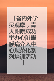 省内外学员观摩，青大附院成功举办心脏瓣膜病介入中心规范化系列培训活动