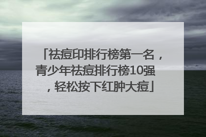 祛痘印排行榜第一名，青少年祛痘排行榜10强，轻松按下红肿大痘