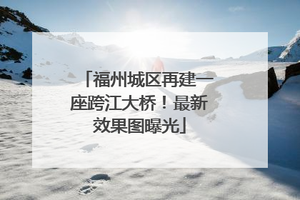 福州城区再建一座跨江大桥！最新效果图曝光