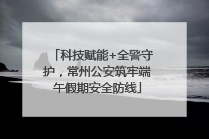 科技赋能+全警守护，常州公安筑牢端午假期安全防线