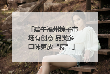 端午福州粽子市场有创意 品类多口味更放“粽”