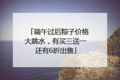 端午过后粽子价格大跳水，有买三送一还有6折出售