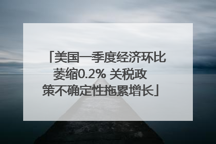 美国一季度经济环比萎缩0.2% 关税政策不确定性拖累增长