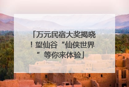 万元民宿大奖揭晓！望仙谷“仙侠世界”等你来体验