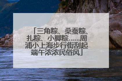 三角粽、桑蚕粽、扎粽、小脚粽……周浦小上海步行街刮起端午浓浓民俗风