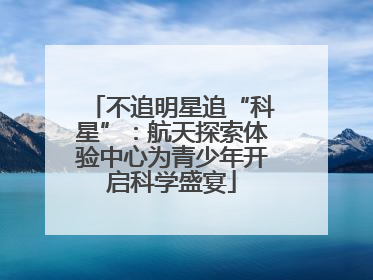 不追明星追“科星”：航天探索体验中心为青少年开启科学盛宴