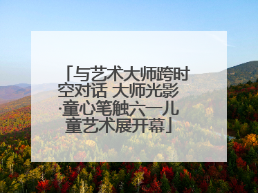 与艺术大师跨时空对话 大师光影·童心笔触六一儿童艺术展开幕