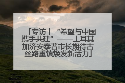 专访丨“希望与中国携手共建”——土耳其加济安泰普市长期待古丝路重镇焕发新活力