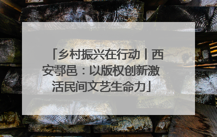 乡村振兴在行动丨西安鄠邑：以版权创新激活民间文艺生命力