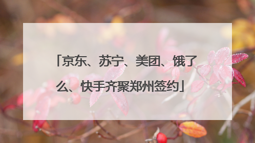京东、苏宁、美团、饿了么、快手齐聚郑州签约