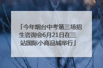 今年烟台中考第三场招生咨询会6月21日在三站国际小商品城举行