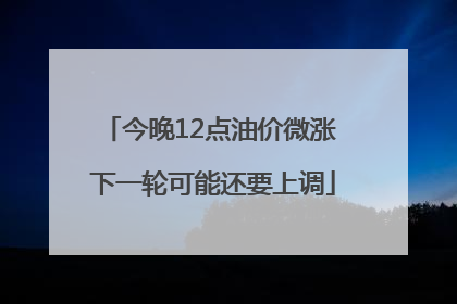 今晚12点油价微涨 下一轮可能还要上调