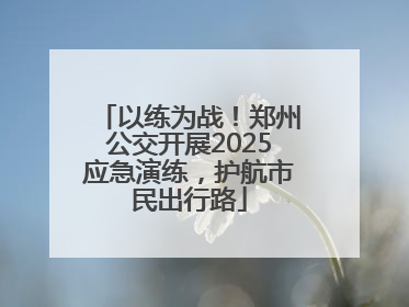 以练为战！郑州公交开展2025应急演练，护航市民出行路