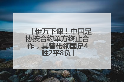 伊万下课！中国足协按合约单方终止合作，其曾带领国足4胜2平8负