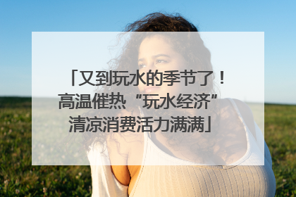 又到玩水的季节了！高温催热“玩水经济” 清凉消费活力满满