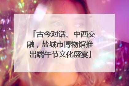 古今对话、中西交融，盐城市博物馆推出端午节文化盛宴