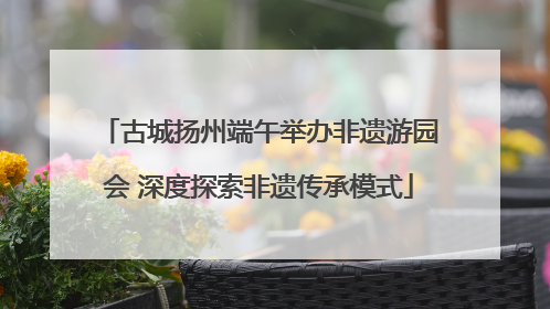 古城扬州端午举办非遗游园会 深度探索非遗传承模式
