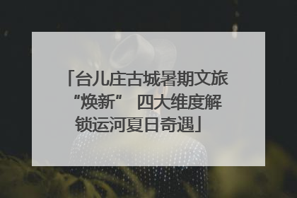 台儿庄古城暑期文旅“焕新” 四大维度解锁运河夏日奇遇