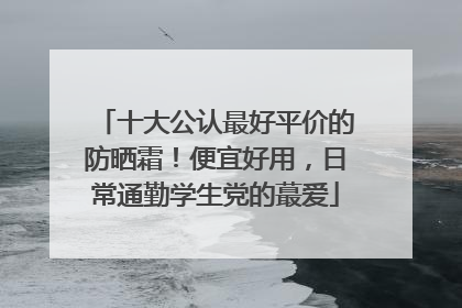 十大公认最好平价的防晒霜！便宜好用，日常通勤学生党的蕞爱