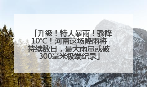升级！特大暴雨！骤降10℃！河南这场降雨将持续数日，最大雨量或破300毫米极端纪录