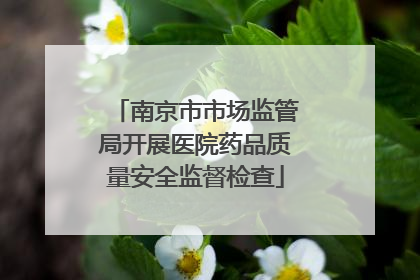 南京市市场监管局开展医院药品质量安全监督检查