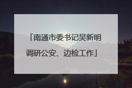 南通市委书记吴新明调研公安、边检工作