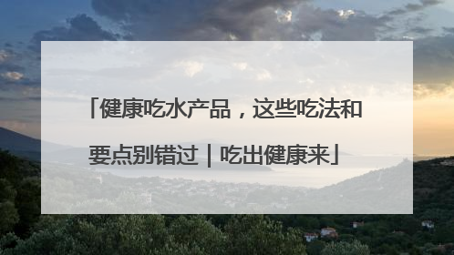 健康吃水产品，这些吃法和要点别错过｜吃出健康来