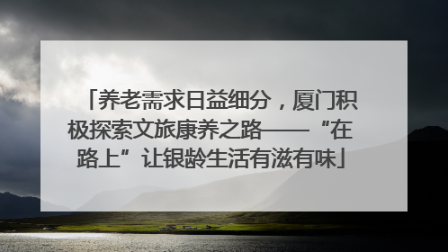 养老需求日益细分，厦门积极探索文旅康养之路——“在路上”让银龄生活有滋有味