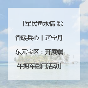 军民鱼水情 粽香暖兵心丨辽宁丹东元宝区：开展端午拥军慰问活动