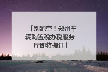 别跑空！郑州车辆购置税办税服务厅即将搬迁