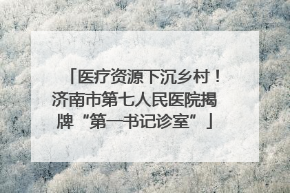医疗资源下沉乡村！济南市第七人民医院揭牌“第一书记诊室”