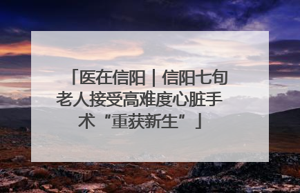 医在信阳｜信阳七旬老人接受高难度心脏手术“重获新生”