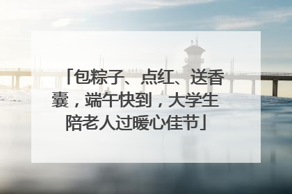 包粽子、点红、送香囊，端午快到，大学生陪老人过暖心佳节
