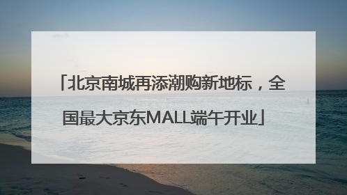 北京南城再添潮购新地标，全国最大京东MALL端午开业