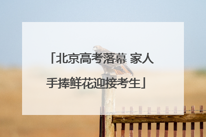 北京高考落幕 家人手捧鲜花迎接考生