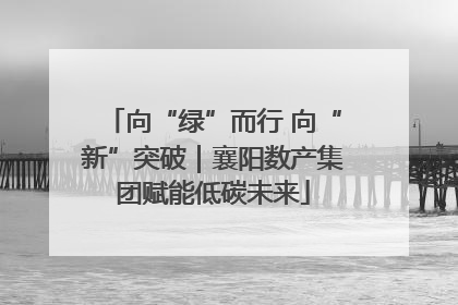 向“绿”而行 向“新”突破｜襄阳数产集团赋能低碳未来