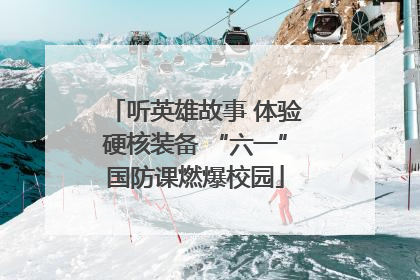 听英雄故事 体验硬核装备 “六一”国防课燃爆校园